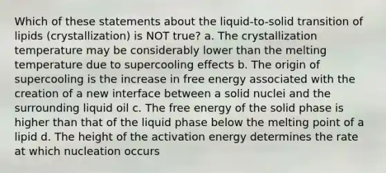 Which of these statements about the liquid-to-solid transition of lipids (crystallization) is NOT true? a. The crystallization temperature may be considerably lower than the melting temperature due to supercooling effects b. The origin of supercooling is the increase in free energy associated with the creation of a new interface between a solid nuclei and the surrounding liquid oil c. The free energy of the solid phase is higher than that of the liquid phase below the melting point of a lipid d. The height of the activation energy determines the rate at which nucleation occurs