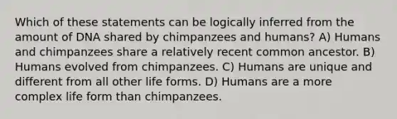 Which of these statements can be logically inferred from the amount of DNA shared by chimpanzees and humans? A) Humans and chimpanzees share a relatively recent common ancestor. B) Humans evolved from chimpanzees. C) Humans are unique and different from all other life forms. D) Humans are a more complex life form than chimpanzees.