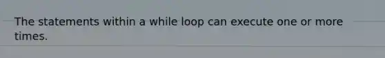 The statements within a while loop can execute one or more times.