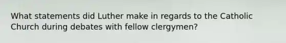 What statements did Luther make in regards to the Catholic Church during debates with fellow clergymen?