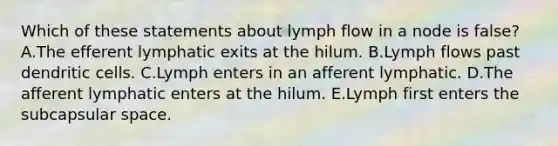 Which of these statements about lymph flow in a node is false? A.The efferent lymphatic exits at the hilum. B.Lymph flows past dendritic cells. C.Lymph enters in an afferent lymphatic. D.The afferent lymphatic enters at the hilum. E.Lymph first enters the subcapsular space.