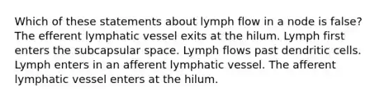 Which of these statements about lymph flow in a node is false? The efferent lymphatic vessel exits at the hilum. Lymph first enters the subcapsular space. Lymph flows past dendritic cells. Lymph enters in an afferent lymphatic vessel. The afferent lymphatic vessel enters at the hilum.