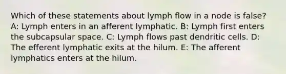 Which of these statements about lymph flow in a node is false? A: Lymph enters in an afferent lymphatic. B: Lymph first enters the subcapsular space. C: Lymph flows past dendritic cells. D: The efferent lymphatic exits at the hilum. E: The afferent lymphatics enters at the hilum.