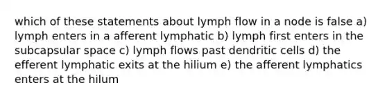 which of these statements about lymph flow in a node is false a) lymph enters in a afferent lymphatic b) lymph first enters in the subcapsular space c) lymph flows past dendritic cells d) the efferent lymphatic exits at the hilium e) the afferent lymphatics enters at the hilum