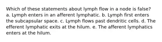 Which of these statements about lymph flow in a node is false? a. Lymph enters in an afferent lymphatic. b. Lymph first enters the subcapsular space. c. Lymph flows past dendritic cells. d. The efferent lymphatic exits at the hilum. e. The afferent lymphatics enters at the hilum.