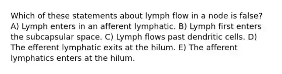 Which of these statements about lymph flow in a node is false? A) Lymph enters in an afferent lymphatic. B) Lymph first enters the subcapsular space. C) Lymph flows past dendritic cells. D) The efferent lymphatic exits at the hilum. E) The afferent lymphatics enters at the hilum.