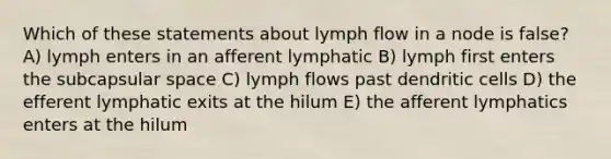 Which of these statements about lymph flow in a node is false? A) lymph enters in an afferent lymphatic B) lymph first enters the subcapsular space C) lymph flows past dendritic cells D) the efferent lymphatic exits at the hilum E) the afferent lymphatics enters at the hilum