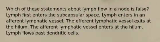 Which of these statements about lymph flow in a node is false? Lymph first enters the subcapsular space. Lymph enters in an afferent lymphatic vessel. The efferent lymphatic vessel exits at the hilum. The afferent lymphatic vessel enters at the hilum. Lymph flows past dendritic cells.