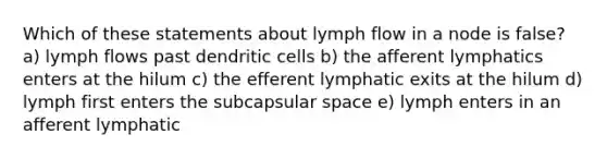 Which of these statements about lymph flow in a node is false? a) lymph flows past dendritic cells b) the afferent lymphatics enters at the hilum c) the efferent lymphatic exits at the hilum d) lymph first enters the subcapsular space e) lymph enters in an afferent lymphatic