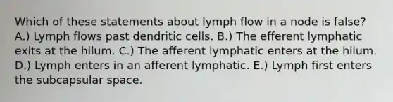 Which of these statements about lymph flow in a node is false? A.) Lymph flows past dendritic cells. B.) The efferent lymphatic exits at the hilum. C.) The afferent lymphatic enters at the hilum. D.) Lymph enters in an afferent lymphatic. E.) Lymph first enters the subcapsular space.