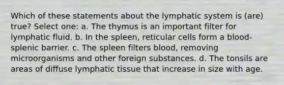 Which of these statements about the lymphatic system is (are) true? Select one: a. The thymus is an important filter for lymphatic fluid. b. In the spleen, reticular cells form a blood-splenic barrier. c. The spleen filters blood, removing microorganisms and other foreign substances. d. The tonsils are areas of diffuse lymphatic tissue that increase in size with age.