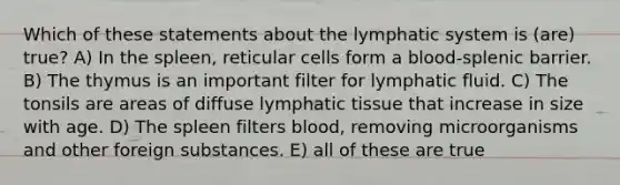 Which of these statements about the lymphatic system is (are) true? A) In the spleen, reticular cells form a blood-splenic barrier. B) The thymus is an important filter for lymphatic fluid. C) The tonsils are areas of diffuse lymphatic tissue that increase in size with age. D) The spleen filters blood, removing microorganisms and other foreign substances. E) all of these are true