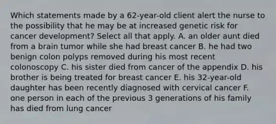 Which statements made by a 62-year-old client alert the nurse to the possibility that he may be at increased genetic risk for cancer development? Select all that apply. A. an older aunt died from a brain tumor while she had breast cancer B. he had two benign colon polyps removed during his most recent colonoscopy C. his sister died from cancer of the appendix D. his brother is being treated for breast cancer E. his 32-year-old daughter has been recently diagnosed with cervical cancer F. one person in each of the previous 3 generations of his family has died from lung cancer