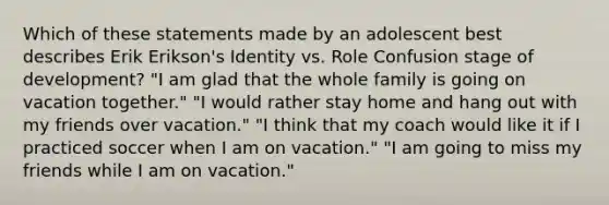 Which of these statements made by an adolescent best describes Erik Erikson's Identity vs. Role Confusion stage of development? "I am glad that the whole family is going on vacation together." "I would rather stay home and hang out with my friends over vacation." "I think that my coach would like it if I practiced soccer when I am on vacation." "I am going to miss my friends while I am on vacation."