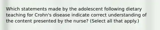 Which statements made by the adolescent following dietary teaching for Crohn's disease indicate correct understanding of the content presented by the nurse? (Select all that apply.)