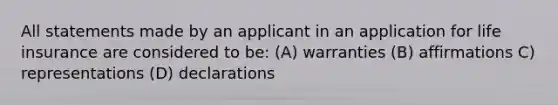 All statements made by an applicant in an application for life insurance are considered to be: (A) warranties (B) affirmations C) representations (D) declarations