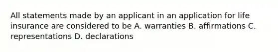 All statements made by an applicant in an application for life insurance are considered to be A. warranties B. affirmations C. representations D. declarations