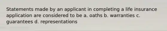 Statements made by an applicant in completing a life insurance application are considered to be a. oaths b. warranties c. guarantees d. representations