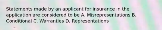 Statements made by an applicant for insurance in the application are considered to be A. Misrepresentations B. Conditional C. Warranties D. Representations