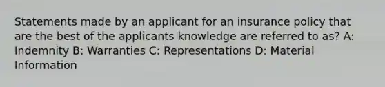 Statements made by an applicant for an insurance policy that are the best of the applicants knowledge are referred to as? A: Indemnity B: Warranties C: Representations D: Material Information