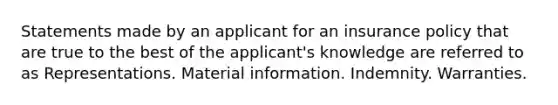 Statements made by an applicant for an insurance policy that are true to the best of the applicant's knowledge are referred to as Representations. Material information. Indemnity. Warranties.