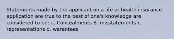 Statements made by the applicant on a life or health insurance application are true to the best of one's knowledge are considered to be: a. Concealments B. misstatements c. representations d. warantees