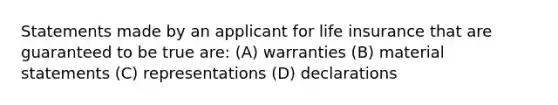 Statements made by an applicant for life insurance that are guaranteed to be true are: (A) warranties (B) material statements (C) representations (D) declarations