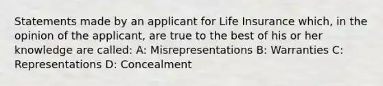 Statements made by an applicant for Life Insurance which, in the opinion of the applicant, are true to the best of his or her knowledge are called: A: Misrepresentations B: Warranties C: Representations D: Concealment