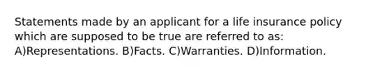 Statements made by an applicant for a life insurance policy which are supposed to be true are referred to as: A)Representations. B)Facts. C)Warranties. D)Information.