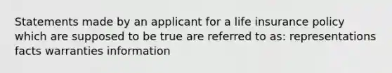 Statements made by an applicant for a life insurance policy which are supposed to be true are referred to as: representations facts warranties information