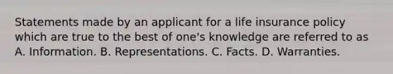 Statements made by an applicant for a life insurance policy which are true to the best of one's knowledge are referred to as A. Information. B. Representations. C. Facts. D. Warranties.