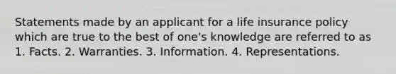 Statements made by an applicant for a life insurance policy which are true to the best of one's knowledge are referred to as 1. Facts. 2. Warranties. 3. Information. 4. Representations.