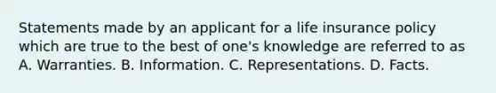 Statements made by an applicant for a life insurance policy which are true to the best of one's knowledge are referred to as A. Warranties. B. Information. C. Representations. D. Facts.