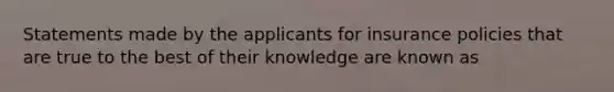 Statements made by the applicants for insurance policies that are true to the best of their knowledge are known as