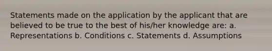 Statements made on the application by the applicant that are believed to be true to the best of his/her knowledge are: a. Representations b. Conditions c. Statements d. Assumptions