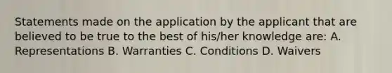 Statements made on the application by the applicant that are believed to be true to the best of his/her knowledge are: A. Representations B. Warranties C. Conditions D. Waivers