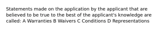 Statements made on the application by the applicant that are believed to be true to the best of the applicant's knowledge are called: A Warranties B Waivers C Conditions D Representations