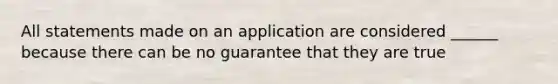 All statements made on an application are considered ______ because there can be no guarantee that they are true