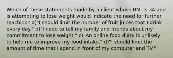 Which of these statements made by a client whose BMI is 34 and is attempting to lose weight would indicate the need for further teaching? a)"I should limit the number of fruit juices that I drink every day." b)"I need to tell my family and friends about my commitment to lose weight." c)"An online food diary is unlikely to help me to improve my food intake." d)"I should limit the amount of time that I spend in front of my computer and TV."