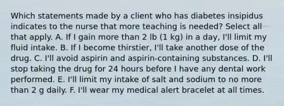 Which statements made by a client who has diabetes insipidus indicates to the nurse that more teaching is needed? Select all that apply. A. If I gain more than 2 lb (1 kg) in a day, I'll limit my fluid intake. B. If I become thirstier, I'll take another dose of the drug. C. I'll avoid aspirin and aspirin-containing substances. D. I'll stop taking the drug for 24 hours before I have any dental work performed. E. I'll limit my intake of salt and sodium to no more than 2 g daily. F. I'll wear my medical alert bracelet at all times.