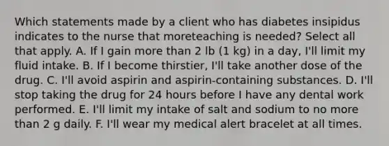 Which statements made by a client who has diabetes insipidus indicates to the nurse that moreteaching is needed? Select all that apply. A. If I gain more than 2 lb (1 kg) in a day, I'll limit my fluid intake. B. If I become thirstier, I'll take another dose of the drug. C. I'll avoid aspirin and aspirin-containing substances. D. I'll stop taking the drug for 24 hours before I have any dental work performed. E. I'll limit my intake of salt and sodium to no more than 2 g daily. F. I'll wear my medical alert bracelet at all times.