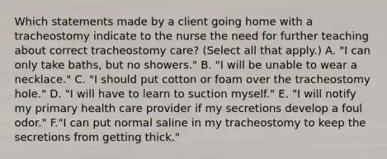 Which statements made by a client going home with a tracheostomy indicate to the nurse the need for further teaching about correct tracheostomy care? (Select all that apply.) A. "I can only take baths, but no showers." B. "I will be unable to wear a necklace." C. "I should put cotton or foam over the tracheostomy hole." D. "I will have to learn to suction myself." E. "I will notify my primary health care provider if my secretions develop a foul odor." F."I can put normal saline in my tracheostomy to keep the secretions from getting thick."