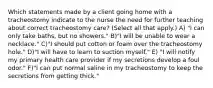 Which statements made by a client going home with a tracheostomy indicate to the nurse the need for further teaching about correct tracheostomy care? (Select all that apply.) A) "I can only take baths, but no showers." B)"I will be unable to wear a necklace." C)"I should put cotton or foam over the tracheostomy hole." D)"I will have to learn to suction myself." E) "I will notify my primary health care provider if my secretions develop a foul odor." F)"I can put normal saline in my tracheostomy to keep the secretions from getting thick."