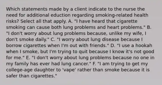 Which statements made by a client indicate to the nurse the need for additional eduction regarding smoking-related health risks? Select all that apply. A. "I have heard that cigarette smoking can cause both lung problems and heart problems." B. "I don't worry about lung problems because, unlike my wife, I don't smoke daily." C. "I worry about lung disease because I borrow cigarettes when I'm out with friends." D. "I use a hookah when I smoke, but I'm trying to quit because I know it's not good for me." E. "I don't worry about lung problems because no one in my family has ever had lung cancer." F. "I am trying to get my college-age daughter to 'vape' rather than smoke because it is safer than cigarettes."