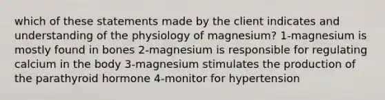 which of these statements made by the client indicates and understanding of the physiology of magnesium? 1-magnesium is mostly found in bones 2-magnesium is responsible for regulating calcium in the body 3-magnesium stimulates the production of the parathyroid hormone 4-monitor for hypertension