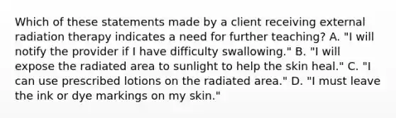 Which of these statements made by a client receiving external radiation therapy indicates a need for further teaching? A. "I will notify the provider if I have difficulty swallowing." B. "I will expose the radiated area to sunlight to help the skin heal." C. "I can use prescribed lotions on the radiated area." D. "I must leave the ink or dye markings on my skin."