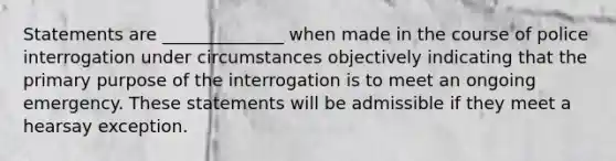 Statements are ______________ when made in the course of police interrogation under circumstances objectively indicating that the primary purpose of the interrogation is to meet an ongoing emergency. These statements will be admissible if they meet a hearsay exception.