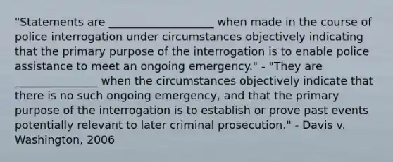 "Statements are ___________________ when made in the course of police interrogation under circumstances objectively indicating that the primary purpose of the interrogation is to enable police assistance to meet an ongoing emergency." - "They are _______________ when the circumstances objectively indicate that there is no such ongoing emergency, and that the primary purpose of the interrogation is to establish or prove past events potentially relevant to later criminal prosecution." - Davis v. Washington, 2006