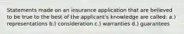 Statements made on an insurance application that are believed to be true to the best of the applicant's knowledge are called: a.) representations b.) consideration c.) warranties d.) guarantees