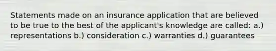 Statements made on an insurance application that are believed to be true to the best of the applicant's knowledge are called: a.) representations b.) consideration c.) warranties d.) guarantees